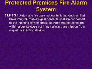 Protected Premises Fire Alarm
System
23.8.5.3.1 Automatic fire alarm signal initiating devices that
have integral trouble signal contacts shall be connected
to the initiating device circuit so that a trouble condition
within a device does not impair alarm transmission from
any other initiating device.
 