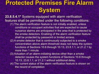 Protected Premises Fire Alarm
System
23.8.5.4.1* Systems equipped with alarm verification
features shall be permitted under the following conditions:
(1) The alarm verification feature is not initially enabled, unless
conditions or occupant activities that are expected to cause
nuisance alarms are anticipated in the area that is protected by
the smoke detectors. Enabling of the alarm verification feature
shall be protected by password or limited access.
(2) A smoke detector that is continuously subjected to a smoke
concentration above alarm threshold does not delay the system
functions of Sections 10.6 through 10.13, 23.8.1.1, or 21.2.1 by
more than 1 minute.
(3) Actuation of an alarm-initiating device other than a smoke
detector causes the system functions of Sections 10.6 through
10.13, 23.8.1.1, or 21.2.1 without additional delay.
(4) The current status of the alarm verification feature is shown on
the record of completion
 