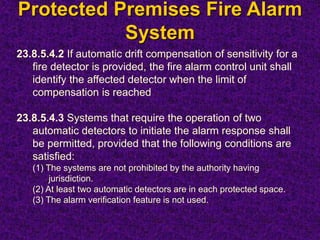 Protected Premises Fire Alarm
System
23.8.5.4.2 If automatic drift compensation of sensitivity for a
fire detector is provided, the fire alarm control unit shall
identify the affected detector when the limit of
compensation is reached
23.8.5.4.3 Systems that require the operation of two
automatic detectors to initiate the alarm response shall
be permitted, provided that the following conditions are
satisfied:
(1) The systems are not prohibited by the authority having
jurisdiction.
(2) At least two automatic detectors are in each protected space.
(3) The alarm verification feature is not used.
 