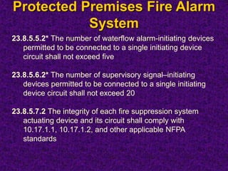 Protected Premises Fire Alarm
System
23.8.5.5.2* The number of waterflow alarm-initiating devices
permitted to be connected to a single initiating device
circuit shall not exceed five
23.8.5.6.2* The number of supervisory signal–initiating
devices permitted to be connected to a single initiating
device circuit shall not exceed 20
23.8.5.7.2 The integrity of each fire suppression system
actuating device and its circuit shall comply with
10.17.1.1, 10.17.1.2, and other applicable NFPA
standards
 