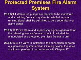 Protected Premises Fire Alarm
System
23.8.5.9.1 Where fire pumps are required to be monitored
and a building fire alarm system is installed, a pump
running signal shall be permitted to be a supervisory or
alarm signal
23.8.5.10.2 Fire alarm and supervisory signals generated at
the releasing service fire alarm control unit shall be
annunciated at a protected premises fire alarm unit
23.8.5.10.4 If a valve is installed in the connection between
a suppression system and an initiating device, the valve
shall be supervised in accordance with Chapter 17
 