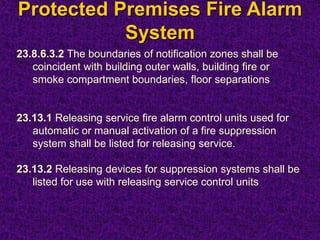 Protected Premises Fire Alarm
System
23.8.6.3.2 The boundaries of notification zones shall be
coincident with building outer walls, building fire or
smoke compartment boundaries, floor separations
23.13.1 Releasing service fire alarm control units used for
automatic or manual activation of a fire suppression
system shall be listed for releasing service.
23.13.2 Releasing devices for suppression systems shall be
listed for use with releasing service control units
 