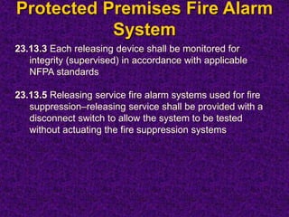 Protected Premises Fire Alarm
System
23.13.3 Each releasing device shall be monitored for
integrity (supervised) in accordance with applicable
NFPA standards
23.13.5 Releasing service fire alarm systems used for fire
suppression–releasing service shall be provided with a
disconnect switch to allow the system to be tested
without actuating the fire suppression systems
 