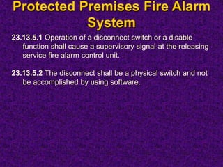 Protected Premises Fire Alarm
System
23.13.5.1 Operation of a disconnect switch or a disable
function shall cause a supervisory signal at the releasing
service fire alarm control unit.
23.13.5.2 The disconnect shall be a physical switch and not
be accomplished by using software.
 