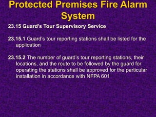 Protected Premises Fire Alarm
System
23.15 Guard’s Tour Supervisory Service
23.15.1 Guard’s tour reporting stations shall be listed for the
application
23.15.2 The number of guard’s tour reporting stations, their
locations, and the route to be followed by the guard for
operating the stations shall be approved for the particular
installation in accordance with NFPA 601
 