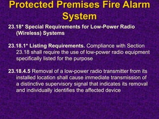Protected Premises Fire Alarm
System
23.18* Special Requirements for Low-Power Radio
(Wireless) Systems
23.18.1* Listing Requirements. Compliance with Section
23.18 shall require the use of low-power radio equipment
specifically listed for the purpose
23.18.4.5 Removal of a low-power radio transmitter from its
installed location shall cause immediate transmission of
a distinctive supervisory signal that indicates its removal
and individually identifies the affected device
 