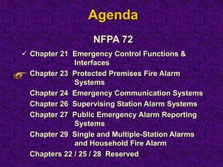 Agenda
NFPA 72
 Chapter 21 Emergency Control Functions &
Interfaces
Chapter 23 Protected Premises Fire Alarm
Systems
Chapter 24 Emergency Communication Systems
Chapter 26 Supervising Station Alarm Systems
Chapter 27 Public Emergency Alarm Reporting
Systems
Chapter 29 Single and Multiple-Station Alarms
and Household Fire Alarm
Chapters 22 / 25 / 28 Reserved
 