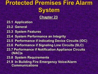 Protected Premises Fire Alarm
System
Chapter 23
23.1 Application
23.2 General
23.3 System Features
23.4 System Performance an Integrity
23.5 Performance if Indicating Device Circuits (IDC)
23.6 Performance if Signaling Line Circuits (SLC)
23.7 Performance if Notification Appliance Circuits
(NAC)s
23.8 System Requirements
21.9 In Building Fire Emergency Voice/Alarm
Communications
 