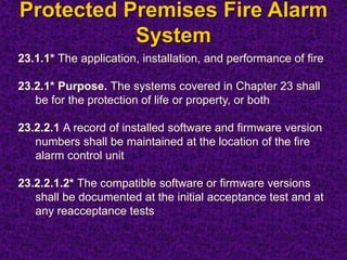 Protected Premises Fire Alarm
System
23.1.1* The application, installation, and performance of fire
23.2.1* Purpose. The systems covered in Chapter 23 shall
be for the protection of life or property, or both
23.2.2.1 A record of installed software and firmware version
numbers shall be maintained at the location of the fire
alarm control unit
23.2.2.1.2* The compatible software or firmware versions
shall be documented at the initial acceptance test and at
any reacceptance tests
 