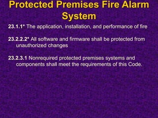 Protected Premises Fire Alarm
System
23.1.1* The application, installation, and performance of fire
23.2.2.2* All software and firmware shall be protected from
unauthorized changes
23.2.3.1 Nonrequired protected premises systems and
components shall meet the requirements of this Code.
 