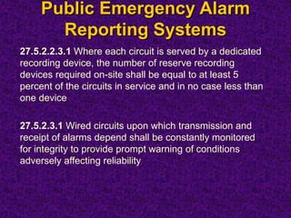 Public Emergency Alarm
Reporting Systems
27.5.2.2.3.1 Where each circuit is served by a dedicated
recording device, the number of reserve recording
devices required on-site shall be equal to at least 5
percent of the circuits in service and in no case less than
one device
27.5.2.3.1 Wired circuits upon which transmission and
receipt of alarms depend shall be constantly monitored
for integrity to provide prompt warning of conditions
adversely affecting reliability
 