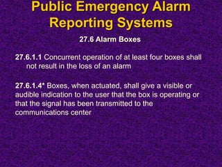 Public Emergency Alarm
Reporting Systems
27.6 Alarm Boxes
27.6.1.1 Concurrent operation of at least four boxes shall
not result in the loss of an alarm
27.6.1.4* Boxes, when actuated, shall give a visible or
audible indication to the user that the box is operating or
that the signal has been transmitted to the
communications center
 