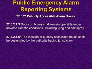 Public Emergency Alarm
Reporting Systems
27.6.2* Publicly Accessible Alarm Boxes
27.6.2.1.3 Doors on boxes shall remain operable under
adverse climatic conditions, including icing and salt spray
27.6.2.1.6* The location of publicly accessible boxes shall
be designated by the authority having jurisdiction
 