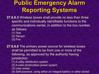 Public Emergency Alarm
Reporting Systems
27.6.6.3 Wireless boxes shall provide no less than three
specific and individually identifiable functions to the
communications center, in addition to the box number,
as follows:
(1) Test
(2) Tamper
(3) Fire
27.6.6.8 The primary power source for wireless boxes
shall be permitted to be from one or more of the
following, as approved by the authority having
jurisdiction:
(1) A utility distribution system
(2) A solar photovoltaic power system
(3) User power
(4) Self-powered, using either an integral battery or other stored
 