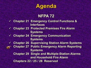 Agenda
NFPA 72
 Chapter 21 Emergency Control Functions &
Interfaces
 Chapter 23 Protected Premises Fire Alarm
Systems
 Chapter 24 Emergency Communication
Systems
 Chapter 26 Supervising Station Alarm Systems
Chapter 27 Public Emergency Alarm Reporting
Systems
Chapter 29 Single and Multiple-Station Alarms
and Household Fire Alarm
Chapters 22 / 25 / 28 Reserved
 