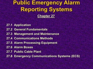 Public Emergency Alarm
Reporting Systems
Chapter 27
27.1 Application
27.2 General Fundamentals
27.3 Management and Maintenance
27.4 Communications Methods
27.5 Alarm Processing Equipment
27.6 Alarm Boxes
27.7 Public Cable Plant
27.8 Emergency Communications Systems (ECS)
 
