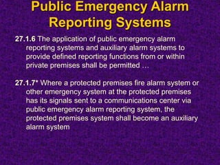 Public Emergency Alarm
Reporting Systems
27.1.6 The application of public emergency alarm
reporting systems and auxiliary alarm systems to
provide defined reporting functions from or within
private premises shall be permitted …
27.1.7* Where a protected premises fire alarm system or
other emergency system at the protected premises
has its signals sent to a communications center via
public emergency alarm reporting system, the
protected premises system shall become an auxiliary
alarm system
 