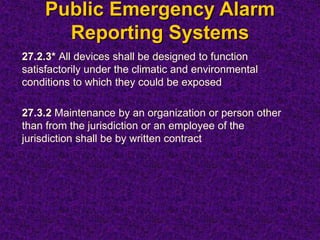 Public Emergency Alarm
Reporting Systems
27.2.3* All devices shall be designed to function
satisfactorily under the climatic and environmental
conditions to which they could be exposed
27.3.2 Maintenance by an organization or person other
than from the jurisdiction or an employee of the
jurisdiction shall be by written contract
 