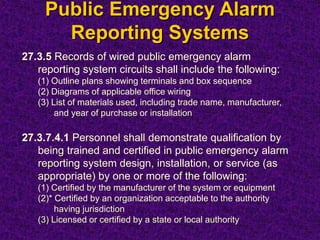Public Emergency Alarm
Reporting Systems
27.3.5 Records of wired public emergency alarm
reporting system circuits shall include the following:
(1) Outline plans showing terminals and box sequence
(2) Diagrams of applicable office wiring
(3) List of materials used, including trade name, manufacturer,
and year of purchase or installation
27.3.7.4.1 Personnel shall demonstrate qualification by
being trained and certified in public emergency alarm
reporting system design, installation, or service (as
appropriate) by one or more of the following:
(1) Certified by the manufacturer of the system or equipment
(2)* Certified by an organization acceptable to the authority
having jurisdiction
(3) Licensed or certified by a state or local authority
 