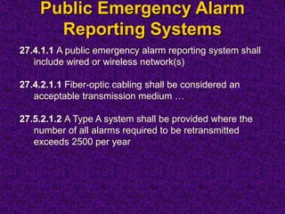 Public Emergency Alarm
Reporting Systems
27.4.1.1 A public emergency alarm reporting system shall
include wired or wireless network(s)
27.4.2.1.1 Fiber-optic cabling shall be considered an
acceptable transmission medium …
27.5.2.1.2 A Type A system shall be provided where the
number of all alarms required to be retransmitted
exceeds 2500 per year
 