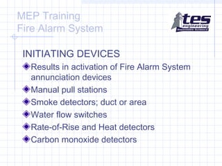 MEP Training
Fire Alarm System
INITIATING DEVICES
Results in activation of Fire Alarm System
annunciation devices
Manual pull stations
Smoke detectors; duct or area
Water flow switches
Rate-of-Rise and Heat detectors
Carbon monoxide detectors

 