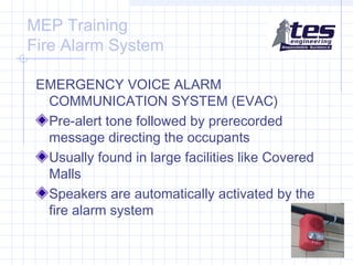 MEP Training
Fire Alarm System
EMERGENCY VOICE ALARM
COMMUNICATION SYSTEM (EVAC)
Pre-alert tone followed by prerecorded
message directing the occupants
Usually found in large facilities like Covered
Malls
Speakers are automatically activated by the
fire alarm system

 