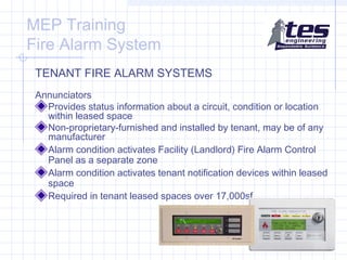 MEP Training
Fire Alarm System
TENANT FIRE ALARM SYSTEMS
Annunciators
Provides status information about a circuit, condition or location
within leased space
Non-proprietary-furnished and installed by tenant, may be of any
manufacturer
Alarm condition activates Facility (Landlord) Fire Alarm Control
Panel as a separate zone
Alarm condition activates tenant notification devices within leased
space
Required in tenant leased spaces over 17,000sf

 