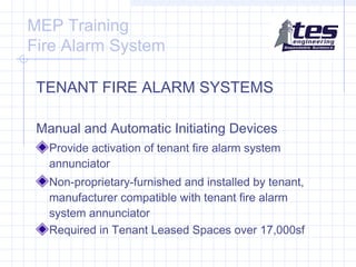 MEP Training
Fire Alarm System
TENANT FIRE ALARM SYSTEMS
Manual and Automatic Initiating Devices
Provide activation of tenant fire alarm system
annunciator
Non-proprietary-furnished and installed by tenant,
manufacturer compatible with tenant fire alarm
system annunciator
Required in Tenant Leased Spaces over 17,000sf

 