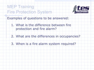 MEP Training
Fire Protection System
Examples of questions to be answered:
1. What is the difference between fire
protection and fire alarm?
2. What are the differences in occupancies?
3. When is a fire alarm system required?

 
