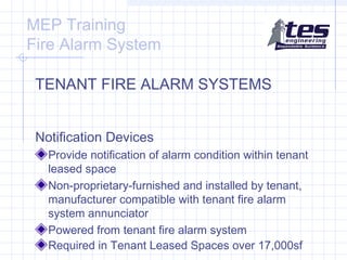 MEP Training
Fire Alarm System
TENANT FIRE ALARM SYSTEMS
Notification Devices
Provide notification of alarm condition within tenant
leased space
Non-proprietary-furnished and installed by tenant,
manufacturer compatible with tenant fire alarm
system annunciator
Powered from tenant fire alarm system
Required in Tenant Leased Spaces over 17,000sf

 