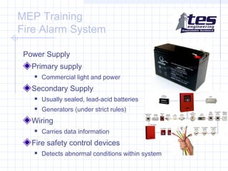 MEP Training
Fire Alarm System
Power Supply
Primary supply


Commercial light and power

Secondary Supply


Usually sealed, lead-acid batteries



Generators (under strict rules)

Wiring


Carries data information

Fire safety control devices


Detects abnormal conditions within system

 