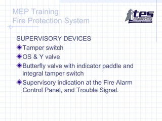 MEP Training
Fire Protection System
SUPERVISORY DEVICES
Tamper switch
OS & Y valve
Butterfly valve with indicator paddle and
integral tamper switch
Supervisory indication at the Fire Alarm
Control Panel, and Trouble Signal.

 