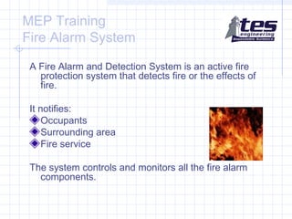 MEP Training
Fire Alarm System
A Fire Alarm and Detection System is an active fire
protection system that detects fire or the effects of
fire.
It notifies:
Occupants
Surrounding area
Fire service
The system controls and monitors all the fire alarm
components.

 
