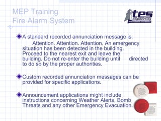 MEP Training
Fire Alarm System
A standard recorded annunciation message is:
Attention. Attention. Attention. An emergency
situation has been detected in the building.
Proceed to the nearest exit and leave the
building. Do not re-enter the building until
directed
to do so by the proper authorities.
Custom recorded annunciation messages can be
provided for specific applications.
Announcement applications might include
instructions concerning Weather Alerts, Bomb
Threats and any other Emergency Evacuation.

 