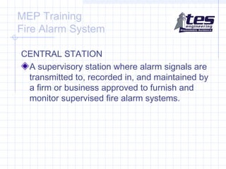 MEP Training
Fire Alarm System
CENTRAL STATION
A supervisory station where alarm signals are
transmitted to, recorded in, and maintained by
a firm or business approved to furnish and
monitor supervised fire alarm systems.

 