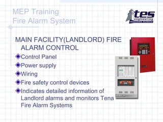 MEP Training
Fire Alarm System
MAIN FACILITY(LANDLORD) FIRE
ALARM CONTROL
Control Panel
Power supply
Wiring
Fire safety control devices
Indicates detailed information of
Landlord alarms and monitors Tenant
Fire Alarm Systems

 
