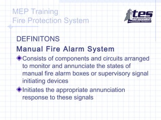 MEP Training
Fire Protection System
DEFINITONS
Manual Fire Alarm System
Consists of components and circuits arranged
to monitor and annunciate the states of
manual fire alarm boxes or supervisory signal
initiating devices
Initiates the appropriate annunciation
response to these signals

 