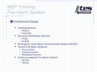 MEP Training
Fire Alarm System
Fundamental Design


Initiating Devices
 Manual
 Automatic



Occupant Notification Devices
 Visual
 Audible




Emergency Voice Alarm Communicator System (EVAC)
Tenant Fire Alarm Systems
 Annunciators
 Initiating Devices
 Notification Devices



Facility (Landlord) Fire Alarm Control
 On-site
 Off-site

 