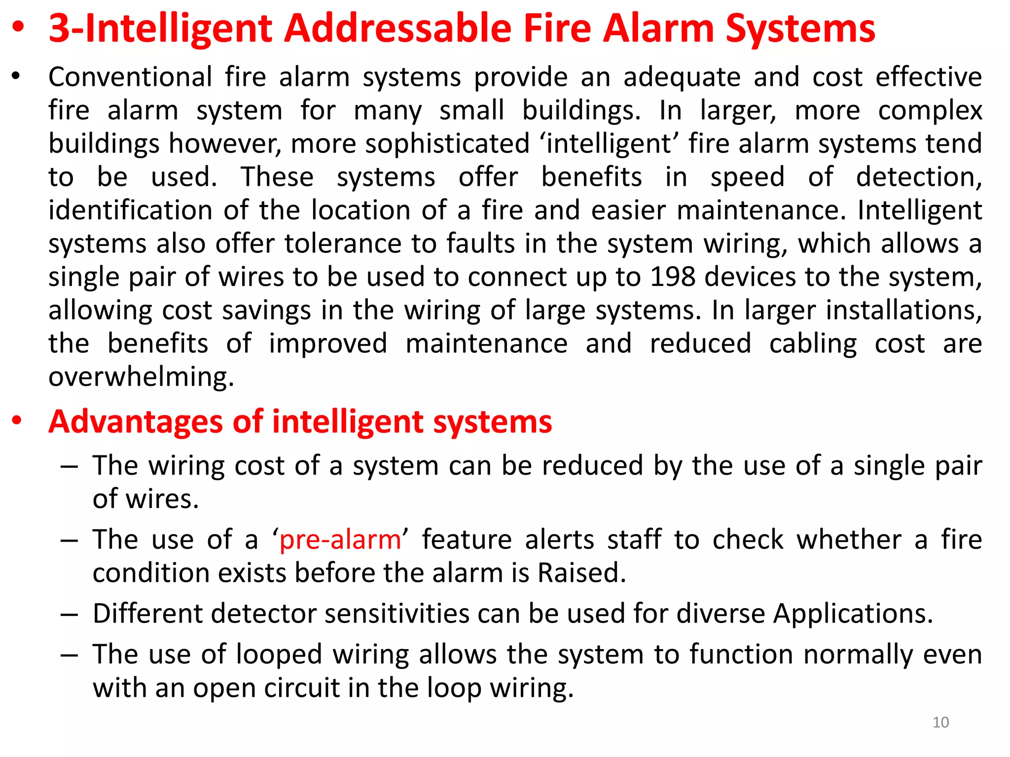 • 3-Intelligent Addressable Fire Alarm Systems
• Conventional fire alarm systems provide an adequate and cost effective
fire alarm system for many small buildings. In larger, more complex
buildings however, more sophisticated ‘intelligent’ fire alarm systems tend
to be used. These systems offer benefits in speed of detection,
identification of the location of a fire and easier maintenance. Intelligent
systems also offer tolerance to faults in the system wiring, which allows a
single pair of wires to be used to connect up to 198 devices to the system,
allowing cost savings in the wiring of large systems. In larger installations,
the benefits of improved maintenance and reduced cabling cost are
overwhelming.
• Advantages of intelligent systems
– The wiring cost of a system can be reduced by the use of a single pair
of wires.
– The use of a ‘pre-alarm’ feature alerts staff to check whether a fire
condition exists before the alarm is Raised.
– Different detector sensitivities can be used for diverse Applications.
– The use of looped wiring allows the system to function normally even
with an open circuit in the loop wiring.
10
 