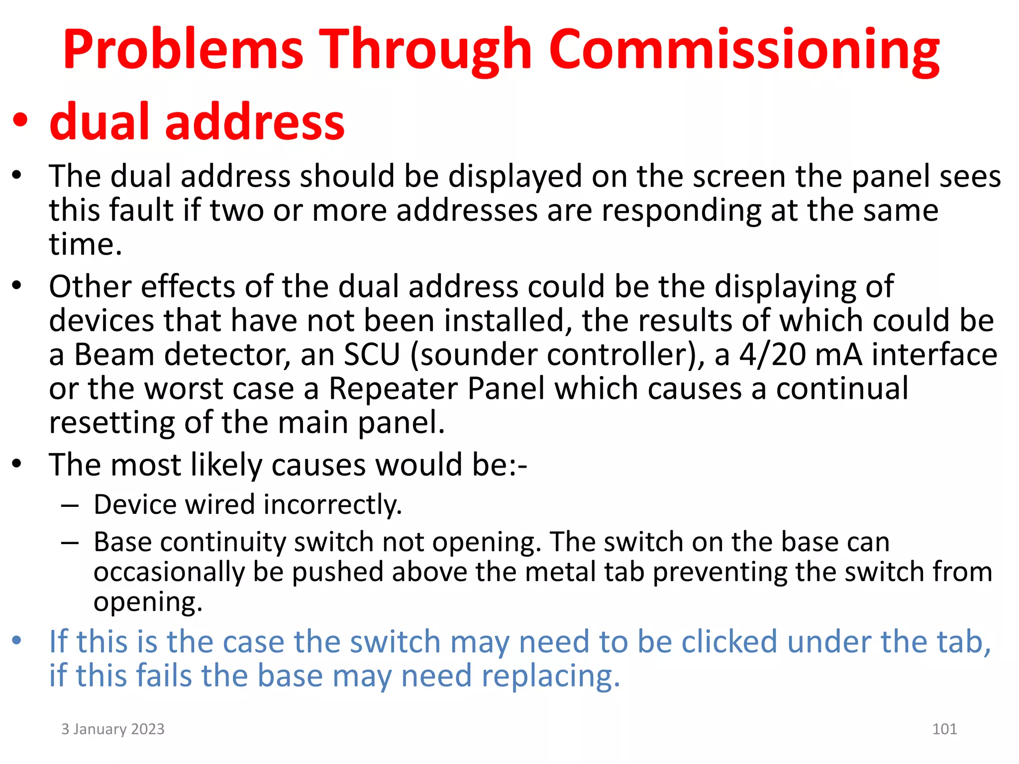 Problems Through Commissioning
• dual address
• The dual address should be displayed on the screen the panel sees
this fault if two or more addresses are responding at the same
time.
• Other effects of the dual address could be the displaying of
devices that have not been installed, the results of which could be
a Beam detector, an SCU (sounder controller), a 4/20 mA interface
or the worst case a Repeater Panel which causes a continual
resetting of the main panel.
• The most likely causes would be:-
– Device wired incorrectly.
– Base continuity switch not opening. The switch on the base can
occasionally be pushed above the metal tab preventing the switch from
opening.
• If this is the case the switch may need to be clicked under the tab,
if this fails the base may need replacing.
3 January 2023 101
 