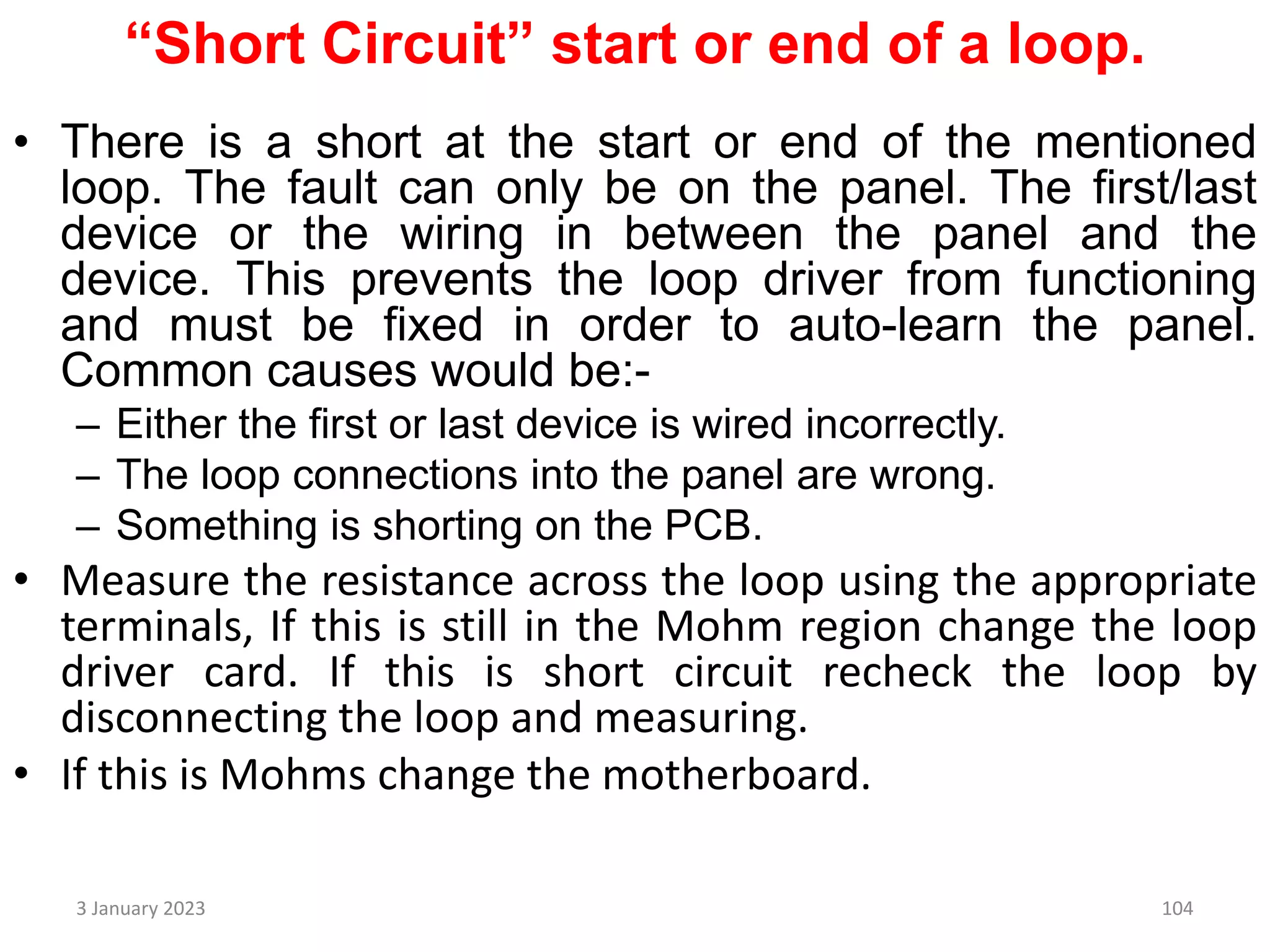 “Short Circuit” start or end of a loop.
• There is a short at the start or end of the mentioned
loop. The fault can only be on the panel. The first/last
device or the wiring in between the panel and the
device. This prevents the loop driver from functioning
and must be fixed in order to auto-learn the panel.
Common causes would be:-
– Either the first or last device is wired incorrectly.
– The loop connections into the panel are wrong.
– Something is shorting on the PCB.
• Measure the resistance across the loop using the appropriate
terminals, If this is still in the Mohm region change the loop
driver card. If this is short circuit recheck the loop by
disconnecting the loop and measuring.
• If this is Mohms change the motherboard.
3 January 2023 104
 