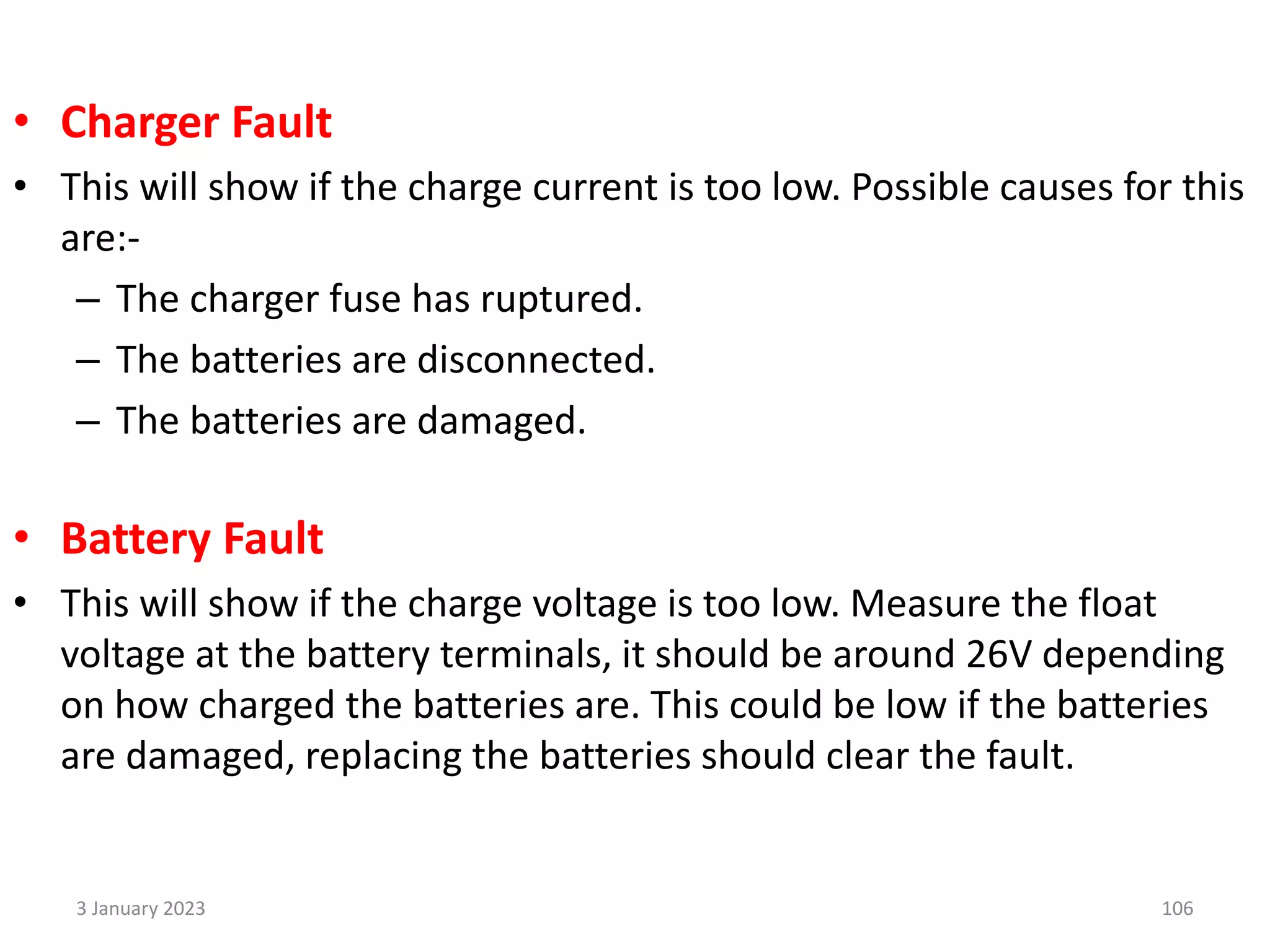 • Charger Fault
• This will show if the charge current is too low. Possible causes for this
are:-
– The charger fuse has ruptured.
– The batteries are disconnected.
– The batteries are damaged.
• Battery Fault
• This will show if the charge voltage is too low. Measure the float
voltage at the battery terminals, it should be around 26V depending
on how charged the batteries are. This could be low if the batteries
are damaged, replacing the batteries should clear the fault.
3 January 2023 106
 