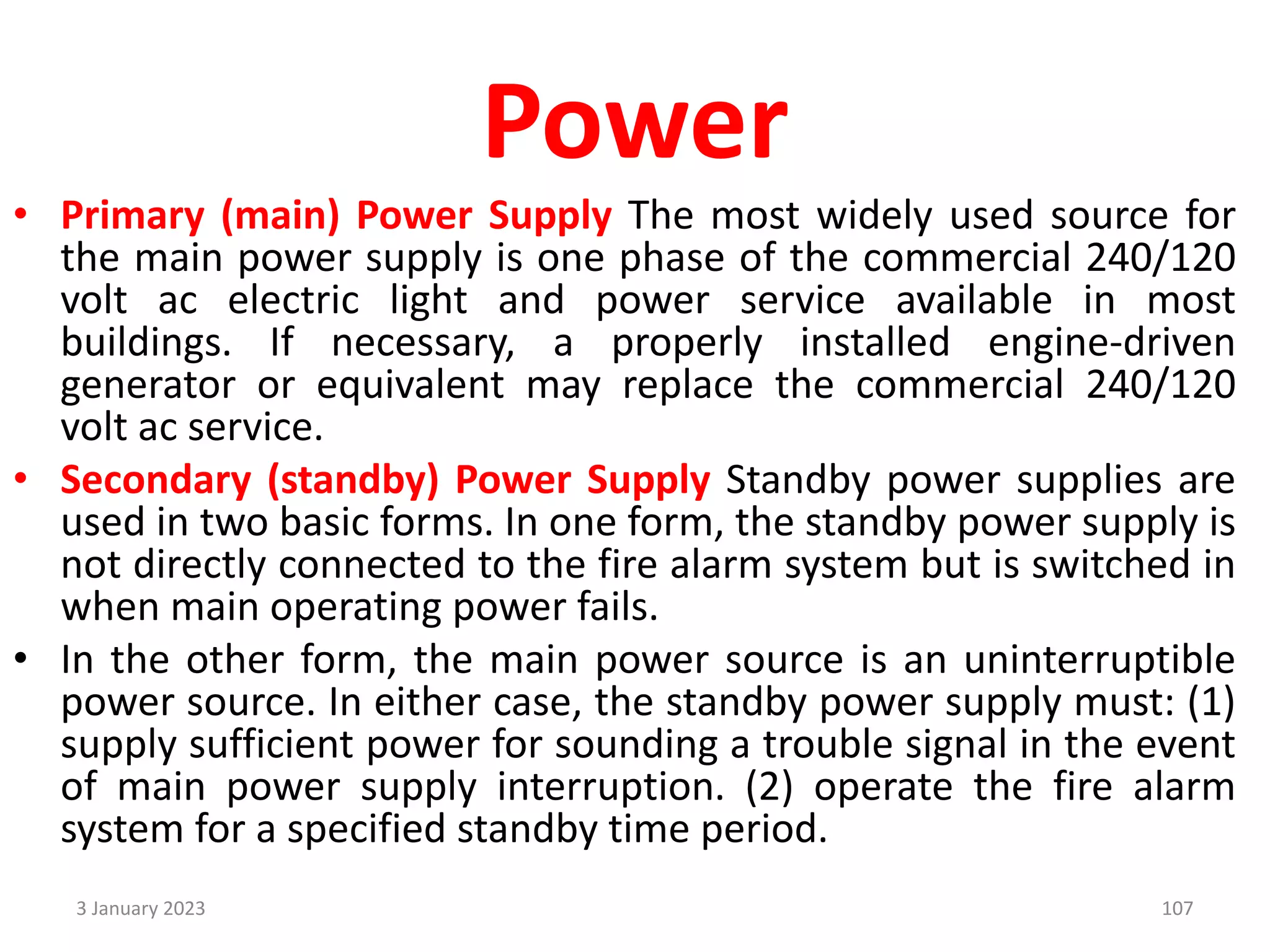 Power
• Primary (main) Power Supply The most widely used source for
the main power supply is one phase of the commercial 240/120
volt ac electric light and power service available in most
buildings. If necessary, a properly installed engine-driven
generator or equivalent may replace the commercial 240/120
volt ac service.
• Secondary (standby) Power Supply Standby power supplies are
used in two basic forms. In one form, the standby power supply is
not directly connected to the fire alarm system but is switched in
when main operating power fails.
• In the other form, the main power source is an uninterruptible
power source. In either case, the standby power supply must: (1)
supply sufficient power for sounding a trouble signal in the event
of main power supply interruption. (2) operate the fire alarm
system for a specified standby time period.
3 January 2023 107
 