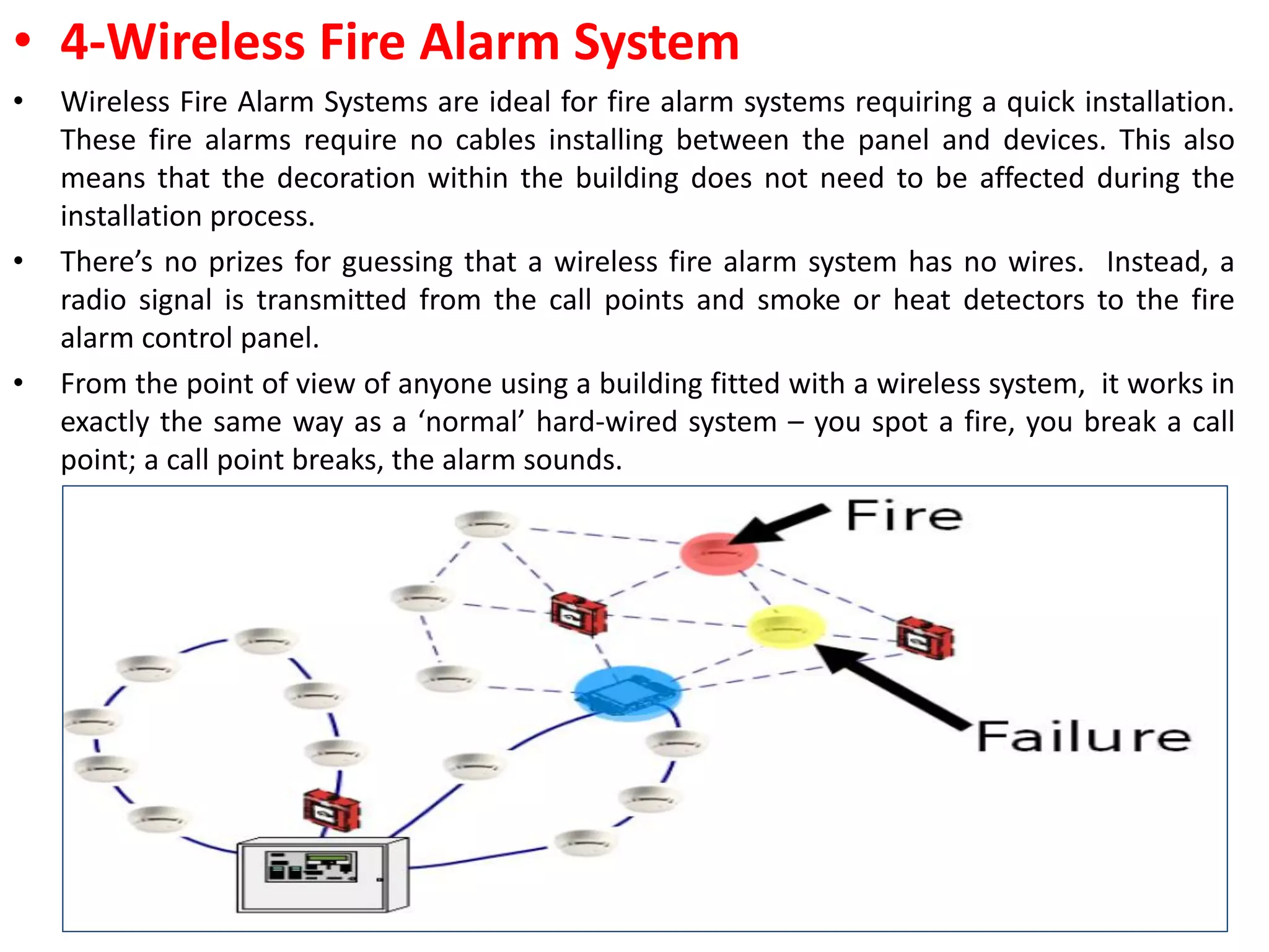 • 4-Wireless Fire Alarm System
• Wireless Fire Alarm Systems are ideal for fire alarm systems requiring a quick installation.
These fire alarms require no cables installing between the panel and devices. This also
means that the decoration within the building does not need to be affected during the
installation process.
• There’s no prizes for guessing that a wireless fire alarm system has no wires. Instead, a
radio signal is transmitted from the call points and smoke or heat detectors to the fire
alarm control panel.
• From the point of view of anyone using a building fitted with a wireless system, it works in
exactly the same way as a ‘normal’ hard-wired system – you spot a fire, you break a call
point; a call point breaks, the alarm sounds.
13
 