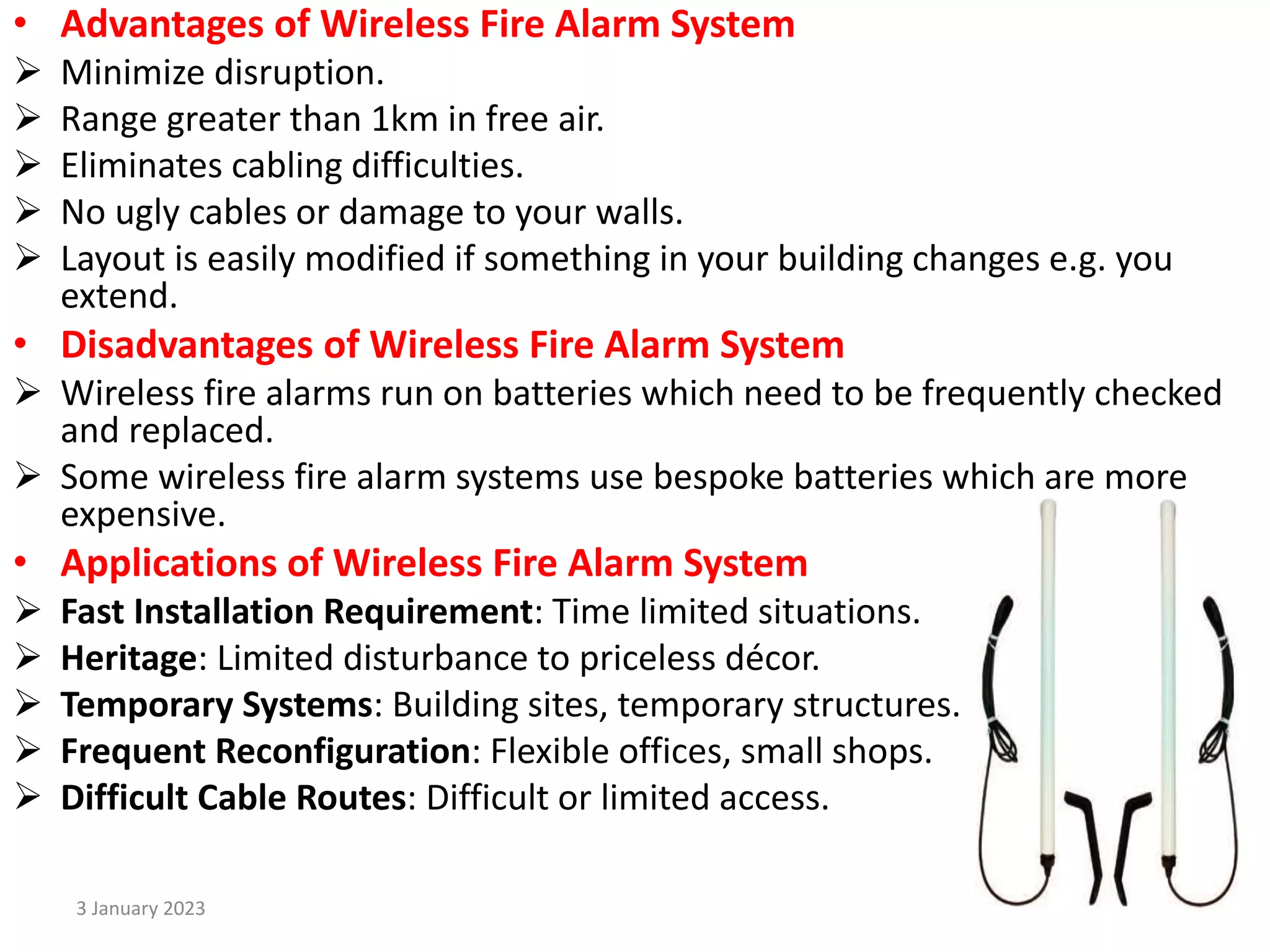• Advantages of Wireless Fire Alarm System
 Minimize disruption.
 Range greater than 1km in free air.
 Eliminates cabling difficulties.
 No ugly cables or damage to your walls.
 Layout is easily modified if something in your building changes e.g. you
extend.
• Disadvantages of Wireless Fire Alarm System
 Wireless fire alarms run on batteries which need to be frequently checked
and replaced.
 Some wireless fire alarm systems use bespoke batteries which are more
expensive.
• Applications of Wireless Fire Alarm System
 Fast Installation Requirement: Time limited situations.
 Heritage: Limited disturbance to priceless décor.
 Temporary Systems: Building sites, temporary structures.
 Frequent Reconfiguration: Flexible offices, small shops.
 Difficult Cable Routes: Difficult or limited access.
3 January 2023 14
 