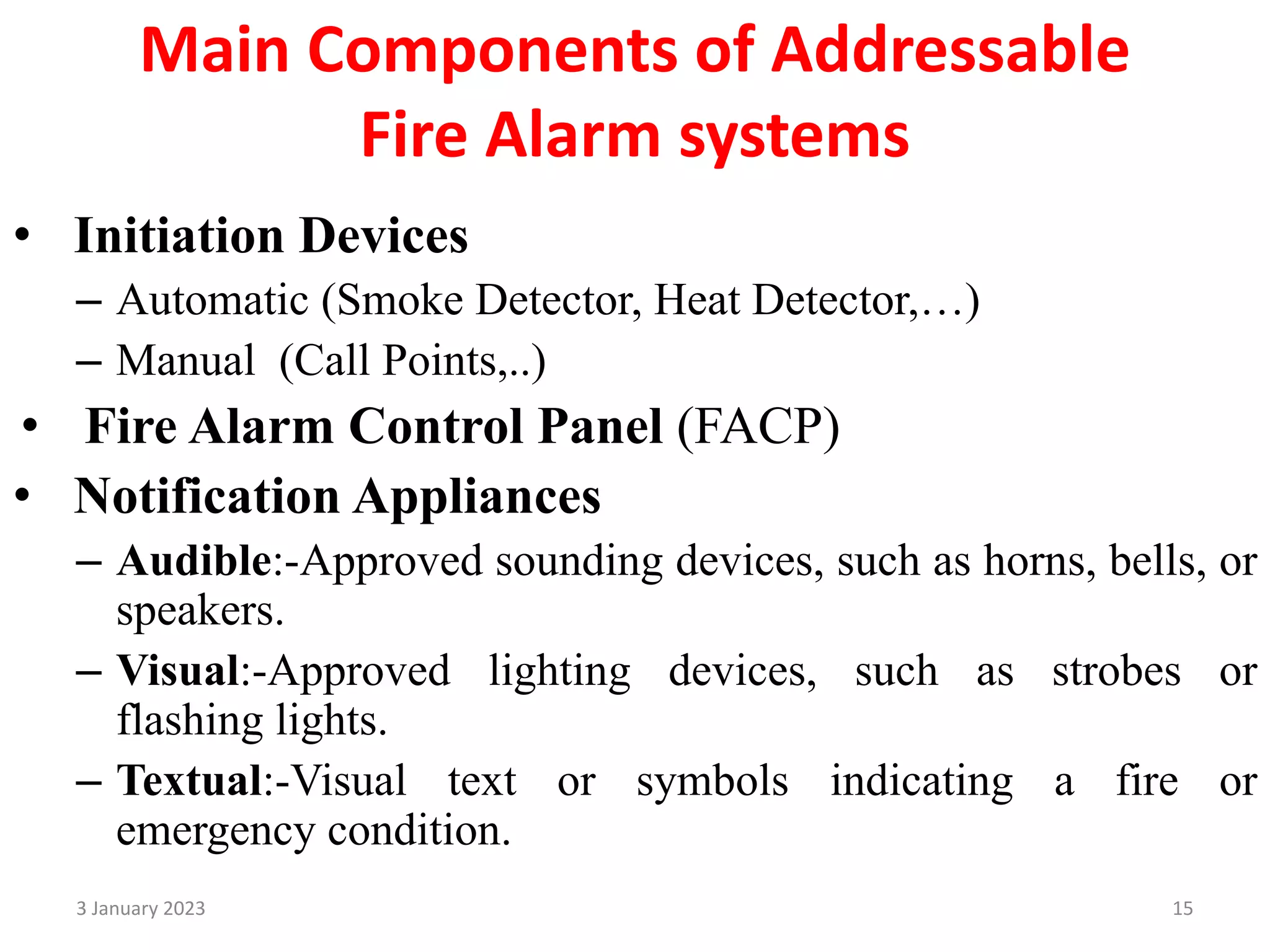 Main Components of Addressable
Fire Alarm systems
• Initiation Devices
– Automatic (Smoke Detector, Heat Detector,…)
– Manual (Call Points,..)
• Fire Alarm Control Panel (FACP)
• Notification Appliances
– Audible:-Approved sounding devices, such as horns, bells, or
speakers.
– Visual:-Approved lighting devices, such as strobes or
flashing lights.
– Textual:-Visual text or symbols indicating a fire or
emergency condition.
3 January 2023 15
 