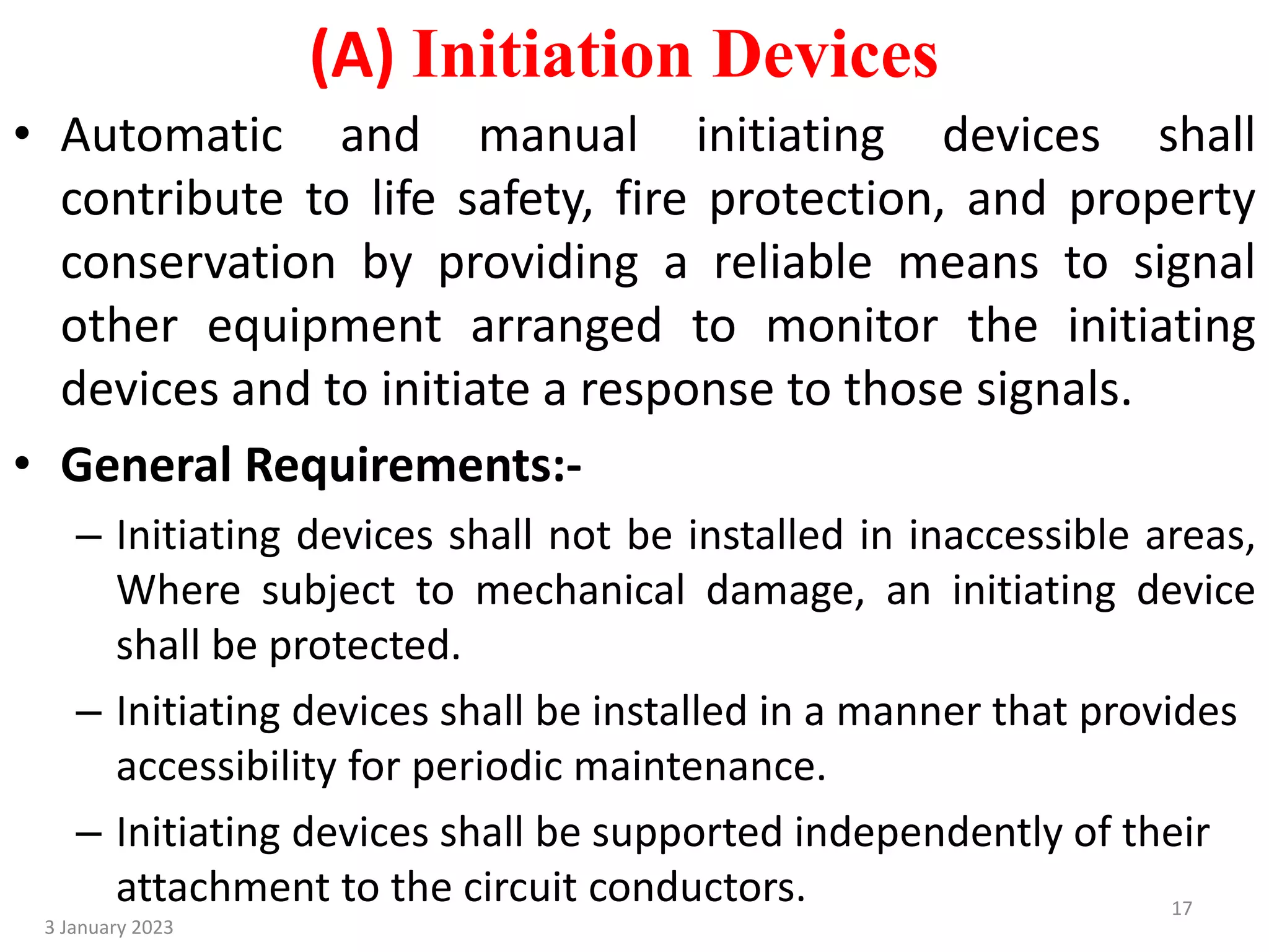 (A) Initiation Devices
• Automatic and manual initiating devices shall
contribute to life safety, fire protection, and property
conservation by providing a reliable means to signal
other equipment arranged to monitor the initiating
devices and to initiate a response to those signals.
• General Requirements:-
– Initiating devices shall not be installed in inaccessible areas,
Where subject to mechanical damage, an initiating device
shall be protected.
– Initiating devices shall be installed in a manner that provides
accessibility for periodic maintenance.
– Initiating devices shall be supported independently of their
attachment to the circuit conductors.
3 January 2023
17
 