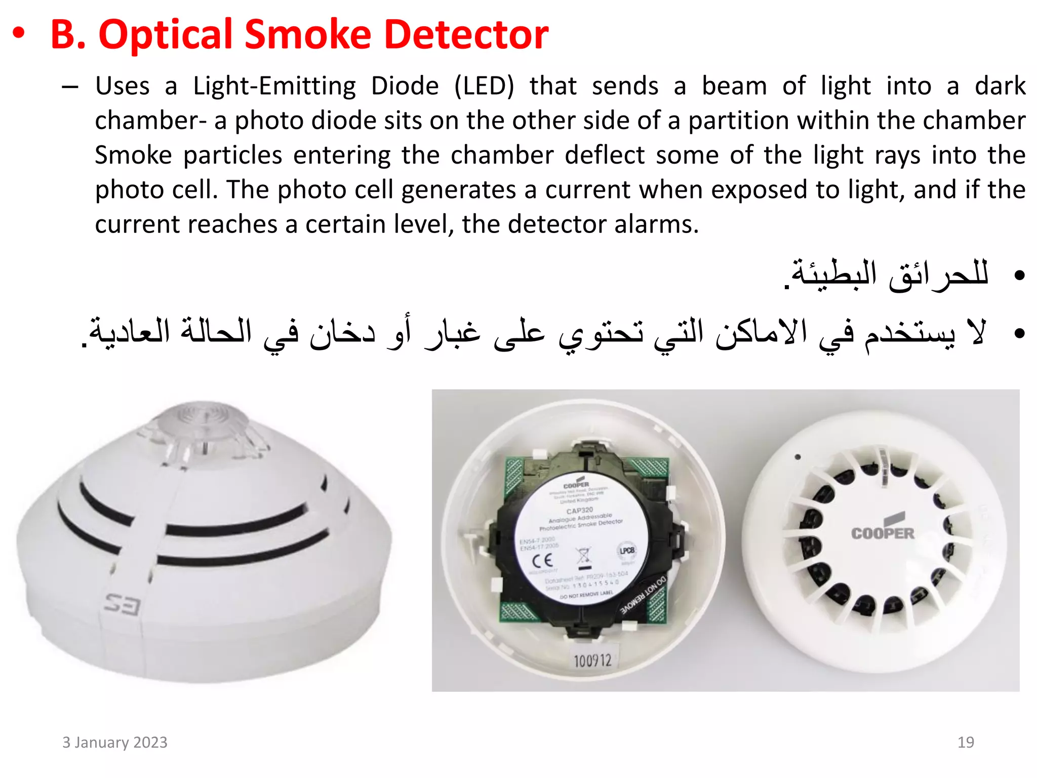 • B. Optical Smoke Detector
– Uses a Light-Emitting Diode (LED) that sends a beam of light into a dark
chamber- a photo diode sits on the other side of a partition within the chamber
Smoke particles entering the chamber deflect some of the light rays into the
photo cell. The photo cell generates a current when exposed to light, and if the
current reaches a certain level, the detector alarms.
•
‫البطيئة‬ ‫للحرائق‬
.
•
‫ال‬
‫االماكن‬ ‫في‬ ‫يستخدم‬
‫التي‬
‫على‬ ‫تحتوي‬
‫أو‬ ‫غبار‬
‫الحالة‬ ‫في‬ ‫دخان‬
‫الع‬
‫ادية‬
.
3 January 2023 19
 