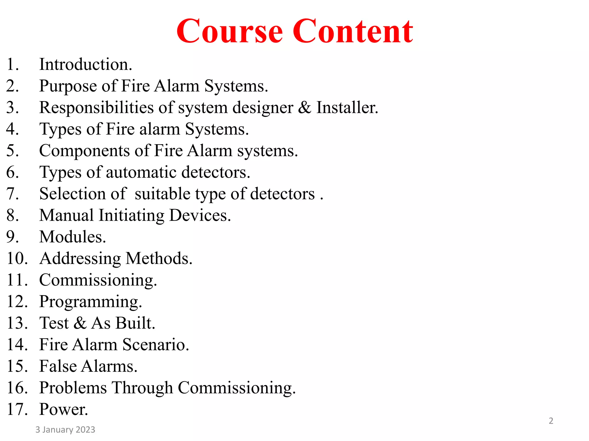 Course Content
1. Introduction.
2. Purpose of Fire Alarm Systems.
3. Responsibilities of system designer & Installer.
4. Types of Fire alarm Systems.
5. Components of Fire Alarm systems.
6. Types of automatic detectors.
7. Selection of suitable type of detectors .
8. Manual Initiating Devices.
9. Modules.
10. Addressing Methods.
11. Commissioning.
12. Programming.
13. Test & As Built.
14. Fire Alarm Scenario.
15. False Alarms.
16. Problems Through Commissioning.
17. Power.
3 January 2023
2
 
