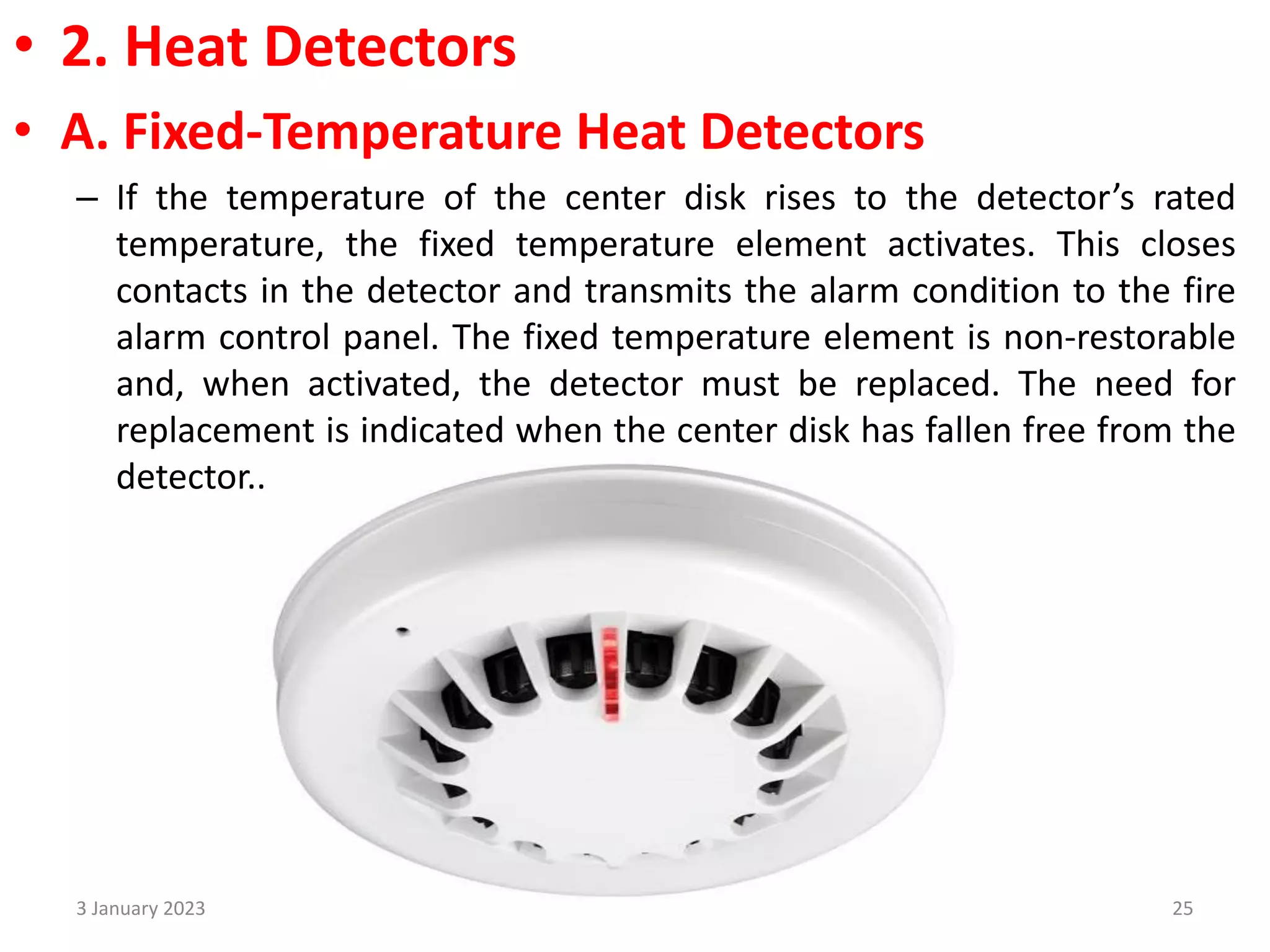 • 2. Heat Detectors
• A. Fixed-Temperature Heat Detectors
– If the temperature of the center disk rises to the detector’s rated
temperature, the fixed temperature element activates. This closes
contacts in the detector and transmits the alarm condition to the fire
alarm control panel. The fixed temperature element is non-restorable
and, when activated, the detector must be replaced. The need for
replacement is indicated when the center disk has fallen free from the
detector..
3 January 2023 25
 